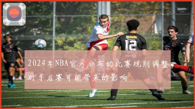 2024年NBA官方公布的比赛规则调整对季后赛可能带来的影响