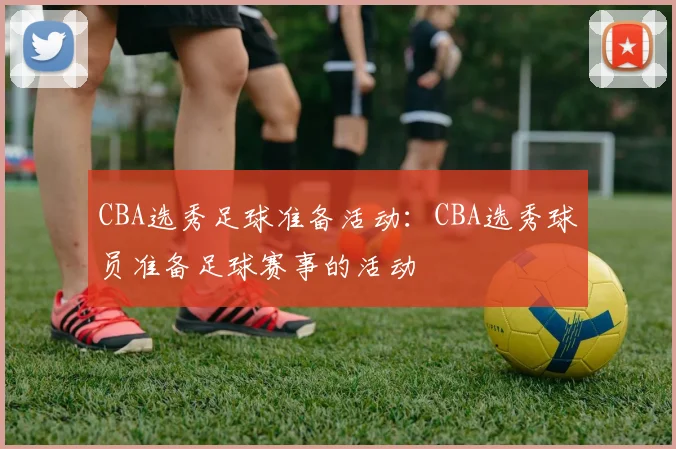 CBA选秀足球准备活动：CBA选秀球员准备足球赛事的活动